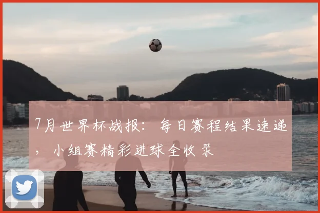 7月世界杯战报:每日赛程结果速递,小组赛精彩进球全收录