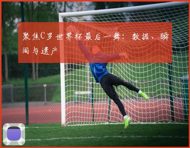 聚焦C罗世界杯最后一舞：数据、瞬间与遗产