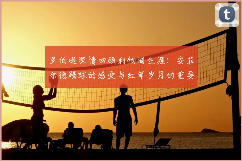 罗伯逊深情回顾利物浦生涯:安菲尔德踢球的感受与红军岁月的重要性