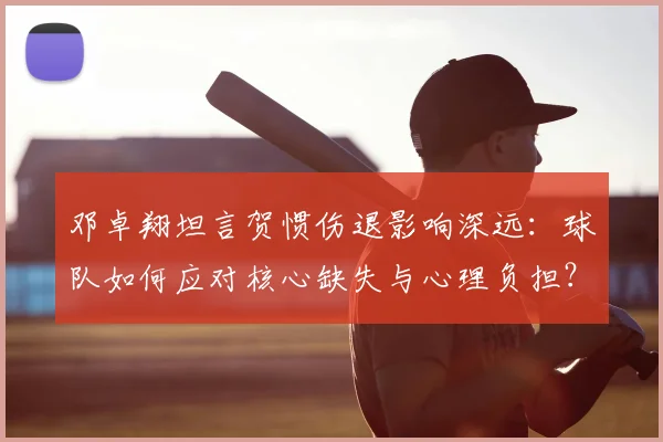 邓卓翔坦言贺惯伤退影响深远：球队如何应对核心缺失与心理负担？