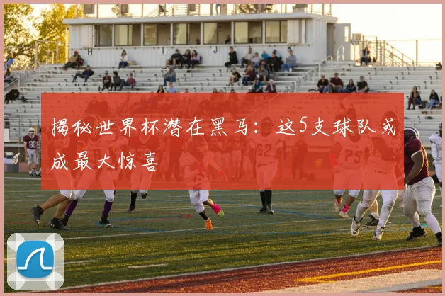 揭秘世界杯潜在黑马：这5支球队或成最大惊喜