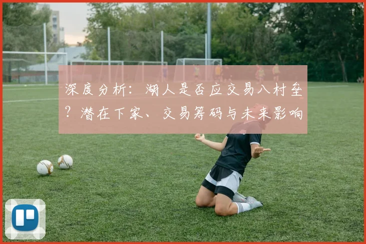 深度分析：湖人是否应交易八村垒？潜在下家、交易筹码与未来影响全解读