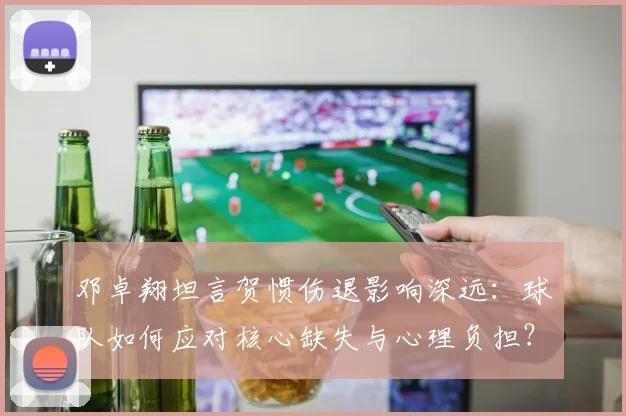 邓卓翔坦言贺惯伤退影响深远：球队如何应对核心缺失与心理负担？
