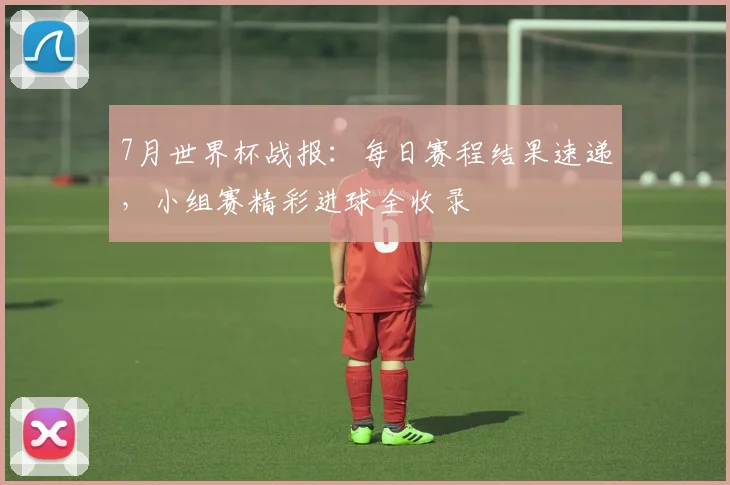 7月世界杯战报：每日赛程结果速递，小组赛精彩进球全收录